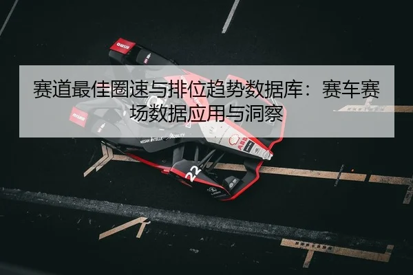 赛道最佳圈速与排位趋势数据库：赛车赛场数据应用与洞察