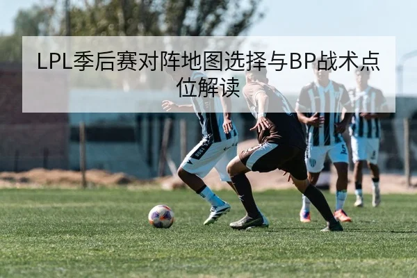LPL季后赛对阵地图选择与BP战术点位解读 - 6686app