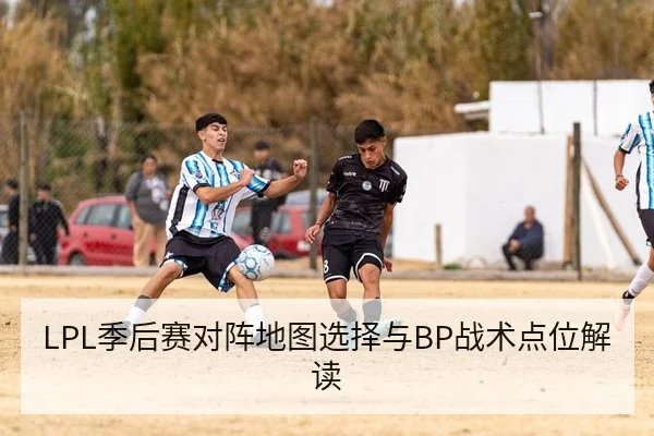 LPL季后赛对阵地图选择与BP战术点位解读